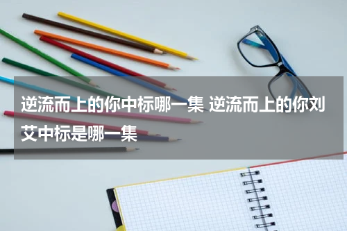 逆流而上的你中标哪一集 逆流而上的你刘艾中标是哪一集