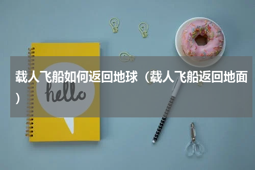 载人飞船如何返回地球（载人飞船返回地面）