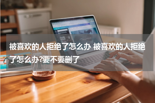 被喜欢的人拒绝了怎么办 被喜欢的人拒绝了怎么办?要不要删了