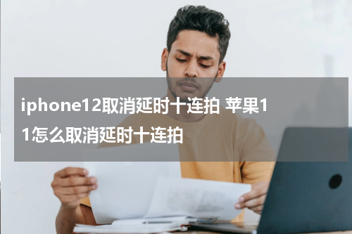 iphone12取消延时十连拍 苹果11怎么取消延时十连拍