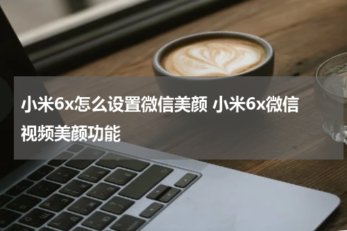 小米6x怎么设置微信美颜 小米6x微信视频美颜功能