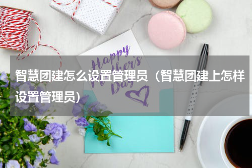 智慧团建怎么设置管理员（智慧团建上怎样设置管理员）