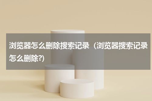浏览器怎么删除搜索记录（浏览器搜索记录怎么删除?）