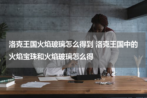洛克王国火焰玻璃怎么得到 洛克王国中的火焰宝珠和火焰玻璃怎么得