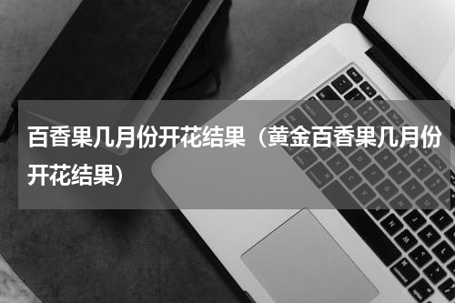百香果几月份开花结果（黄金百香果几月份开花结果）