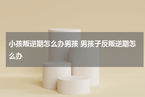 小孩叛逆期怎么办男孩 男孩子反叛逆期怎么办