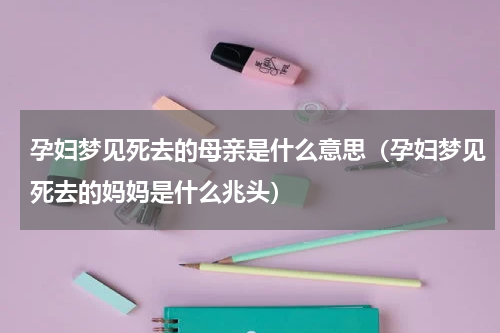 孕妇梦见死去的母亲是什么意思（孕妇梦见死去的妈妈是什么兆头）
