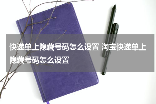 快递单上隐藏号码怎么设置 淘宝快递单上隐藏号码怎么设置