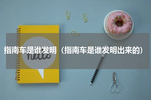 指南车是谁发明（指南车是谁发明出来的）