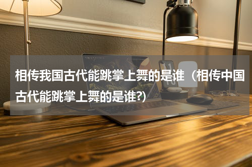 相传我国古代能跳掌上舞的是谁（相传中国古代能跳掌上舞的是谁?）
