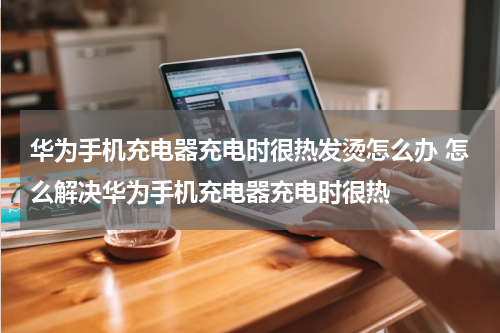 华为手机充电器充电时很热发烫怎么办 怎么解决华为手机充电器充电时很热