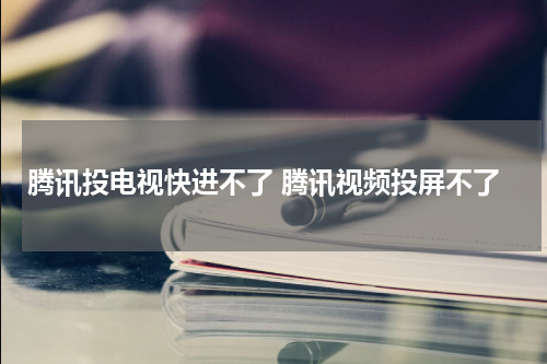 腾讯投电视快进不了 腾讯视频投屏不了