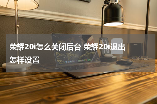 荣耀20i怎么关闭后台 荣耀20i退出怎样设置