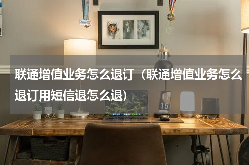 联通增值业务怎么退订（联通增值业务怎么退订用短信退怎么退）