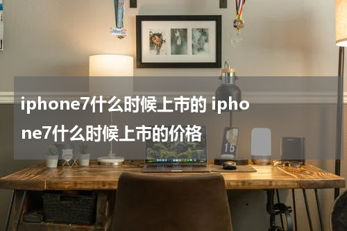 iphone7什么时候上市的 iphone7什么时候上市的价格
