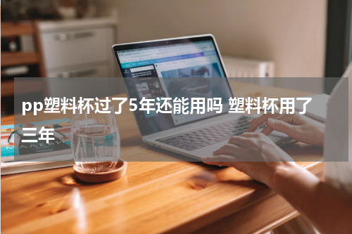 pp塑料杯过了5年还能用吗 塑料杯用了三年