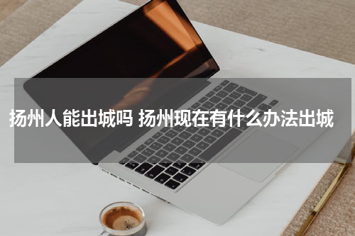 扬州人能出城吗 扬州现在有什么办法出城