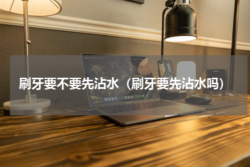 刷牙要不要先沾水（刷牙要先沾水吗）