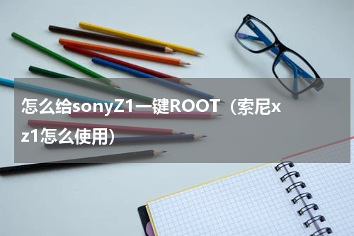 怎么给sonyZ1一键ROOT（索尼xz1怎么使用）
