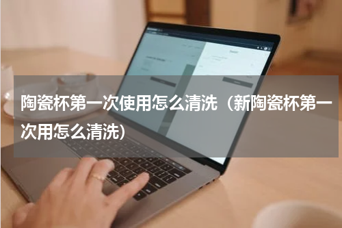 陶瓷杯第一次使用怎么清洗（新陶瓷杯第一次用怎么清洗）