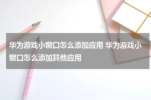 华为游戏小窗口怎么添加应用 华为游戏小窗口怎么添加其他应用