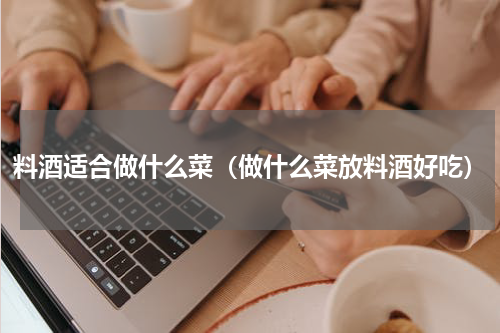 料酒适合做什么菜（做什么菜放料酒好吃）