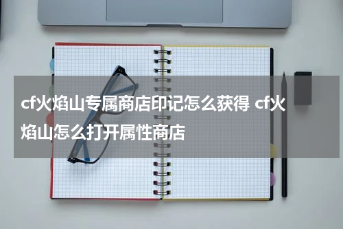 cf火焰山专属商店印记怎么获得 cf火焰山怎么打开属性商店