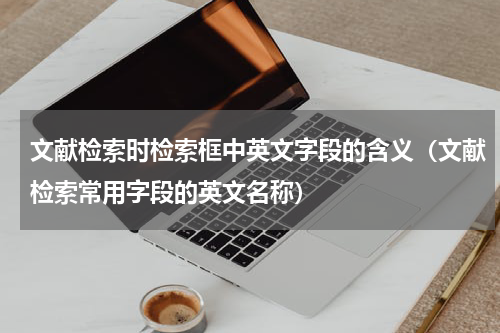 文献检索时检索框中英文字段的含义（文献检索常用字段的英文名称）