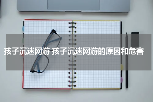 孩子沉迷网游 孩子沉迷网游的原因和危害