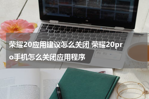荣耀20应用建议怎么关闭 荣耀20pro手机怎么关闭应用程序