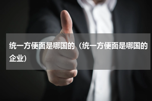 统一方便面是哪国的（统一方便面是哪国的企业）