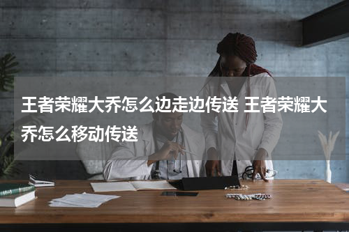 王者荣耀大乔怎么边走边传送 王者荣耀大乔怎么移动传送