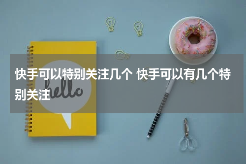 快手可以特别关注几个 快手可以有几个特别关注