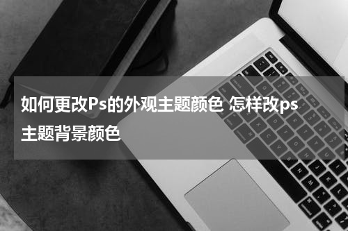 如何更改Ps的外观主题颜色 怎样改ps主题背景颜色