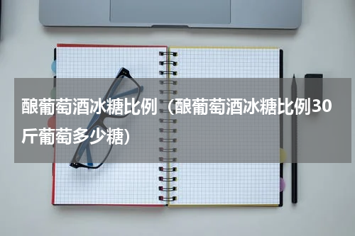 酿葡萄酒冰糖比例（酿葡萄酒冰糖比例30斤葡萄多少糖）