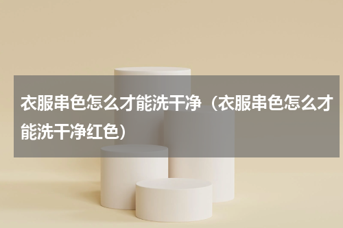 衣服串色怎么才能洗干净（衣服串色怎么才能洗干净红色）