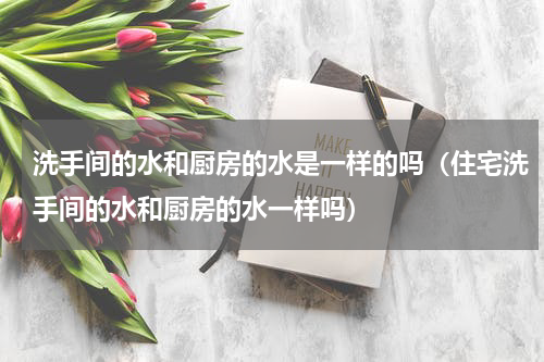 洗手间的水和厨房的水是一样的吗（住宅洗手间的水和厨房的水一样吗）