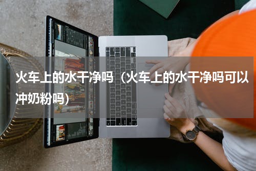 火车上的水干净吗（火车上的水干净吗可以冲奶粉吗）
