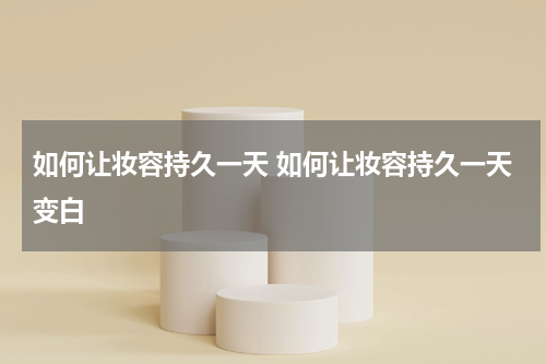 如何让妆容持久一天 如何让妆容持久一天变白