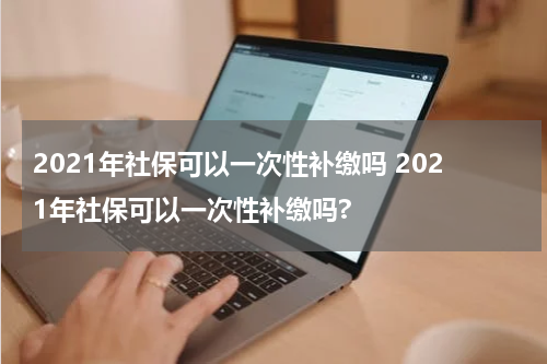 2021年社保可以一次性补缴吗 2021年社保可以一次性补缴吗?