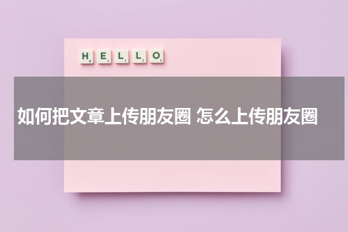 如何把文章上传朋友圈 怎么上传朋友圈