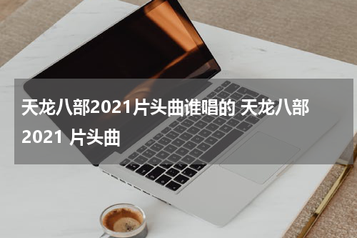 天龙八部2021片头曲谁唱的 天龙八部2021 片头曲