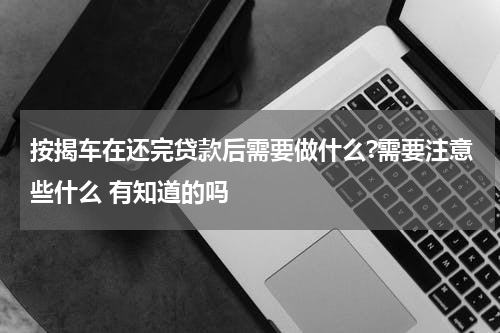 按揭车在还完贷款后需要做什么?需要注意些什么 有知道的吗