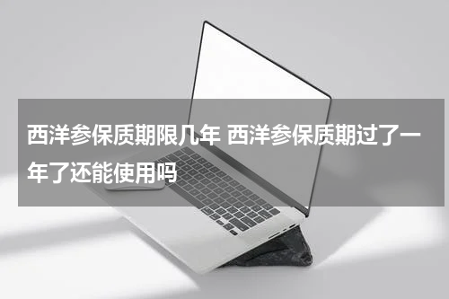 西洋参保质期限几年 西洋参保质期过了一年了还能使用吗
