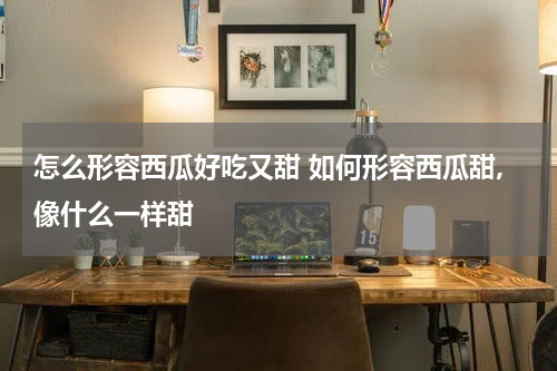 怎么形容西瓜好吃又甜 如何形容西瓜甜,像什么一样甜