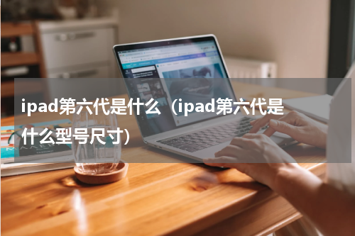 ipad第六代是什么（ipad第六代是什么型号尺寸）