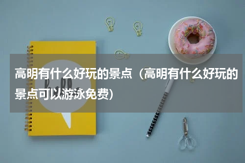 高明有什么好玩的景点（高明有什么好玩的景点可以游泳免费）