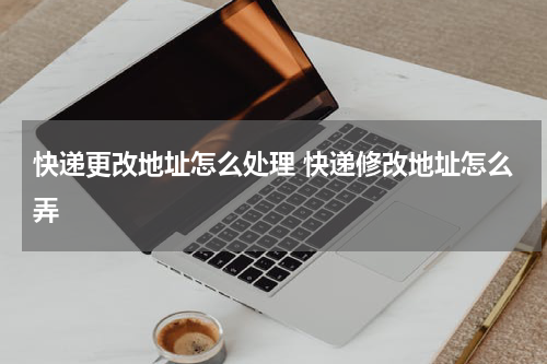 快递更改地址怎么处理 快递修改地址怎么弄