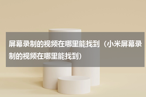 屏幕录制的视频在哪里能找到（小米屏幕录制的视频在哪里能找到）
