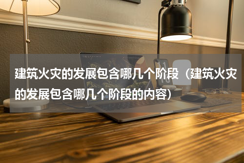 建筑火灾的发展包含哪几个阶段（建筑火灾的发展包含哪几个阶段的内容）